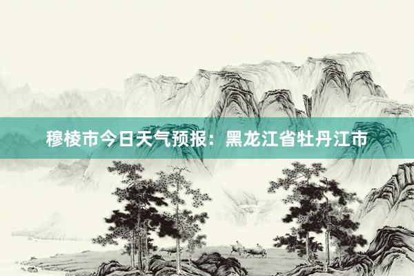 穆棱市今日天气预报：黑龙江省牡丹江市